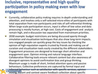 Currently, collaborative policy making requires in-depth understanding and attention, and involves only a self-selected micro-elites of participants with total separation from non-participants and risks of self-referential thinking. When large-scale participation occurs, input is often of low value and data processing is mostly human, at high cost. Costs of engagement and  analysis remain high, and e-discussion too separated from mainstream priorities. 2030 example: budget restrictions are being discussed openly through simulation and visualization techniques that also show long-term impacts. Less engaged people can quickly grasp the key issues by checking the opinion of high-reputation experts trusted by friends and making use of curation and visualization tools easily created by the different stakeholders. Engagement processes are designed to leverage short attnetion and engagement span. Opinion mining and natural language interface. Collaborative filtering tools ensure relevant content but also awareness of divergent opinions to avoid confirmation bias and group thinking. Maximum usage is made of short, limited attention spans and passive behaviours. Collective preferences are captured by formal input and informal behaviour such as satisfaction with specific services, opinion mining, instant and context-aware feedback collection about specific services. Online debate reflects and involves “the belly” of public opinion.  