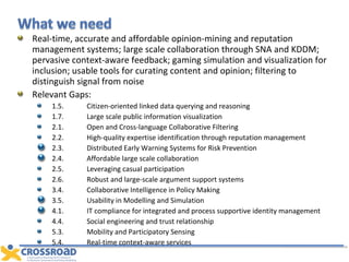 Real-time, accurate and affordable opinion-mining and reputation management systems; large scale collaboration through SNA and KDDM; pervasive context-aware feedback; gaming simulation and visualization for inclusion; usable tools for curating content and opinion; filtering to distinguish signal from noise Relevant Gaps: 1.5. Citizen-oriented linked data querying and reasoning 1.7. Large scale public information visualization 2.1. Open and Cross-language Collaborative Filtering 2.2. High-quality expertise identification through reputation management 2.3. Distributed Early Warning Systems for Risk Prevention 2.4. Affordable large scale collaboration  2.5. Leveraging casual participation 2.6. Robust and large-scale argument support systems 3.4. Collaborative Intelligence in Policy Making 3.5. Usability in Modelling and Simulation 4.1. IT compliance for integrated and process supportive identity management 4.4. Social engineering and trust relationship 5.3. Mobility and Participatory Sensing 5.4. Real-time context-aware services 