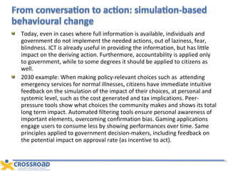 Today, even in cases where full information is available, individuals and government do not implement the needed actions, out of laziness, fear, blindness. ICT is already useful in providing the information, but has little impact on the deriving action. Furthermore, accountability is applied only to government, while to some degrees it should be applied to citizens as well. 2030 example: When making policy-relevant choices such as  attending emergency services for normal illnesses, citizens have immediate intuitive feedback on the simulation of the impact of their choices, at personal and systemic level, such as the cost generated and tax implications. Peer-pressure tools show what choices the community makes and shows its total long term impact. Automated filtering tools ensure personal awareness of important elements, overcoming confirmation bias. Gaming applications engage users to consume less by showing performances over time. Same principles applied to government decision-makers, including feedback on the potential impact on approval rate (as incentive to act). 