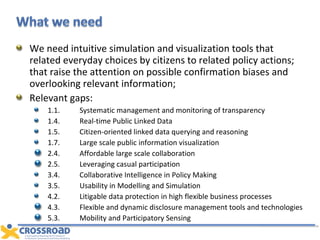 We need intuitive simulation and visualization tools that related everyday choices by citizens to related policy actions; that raise the attention on possible confirmation biases and overlooking relevant information;  Relevant gaps: 1.1. Systematic management and monitoring of transparency 1.4. Real-time Public Linked Data 1.5. Citizen-oriented linked data querying and reasoning 1.7. Large scale public information visualization 2.4. Affordable large scale collaboration  2.5. Leveraging casual participation 3.4. Collaborative Intelligence in Policy Making 3.5. Usability in Modelling and Simulation 4.2. Litigable data protection in high flexible business processes 4.3. Flexible and dynamic disclosure management tools and technologies 5.3. Mobility and Participatory Sensing 