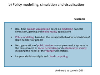 b) Policy modelling, simulation and visualisation Real-time  opinion visualisation  based on  modelling , societal simulation, gaming and  mixed reality  applications Policy modelling , based on the simulated behaviour and wishes of large numbers of people Next generation of  public services  as complex service systems in the environment of  social networking  and  collaborative society , including the needs of the  younger  generation. Large-scale data analysis and  cloud computing Outcome And more to come in 2011 
