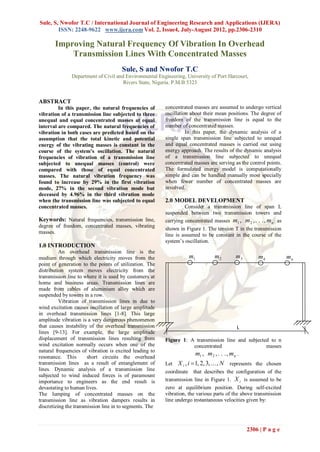 Sule, S, Nwofor T.C / International Journal of Engineering Research and Applications (IJERA)
        ISSN: 2248-9622 www.ijera.com Vol. 2, Issue4, July-August 2012, pp.2306-2310

       Improving Natural Frequency Of Vibration In Overhead
           Transmission Lines With Concentrated Masses
                                      Sule, S and Nwofor T.C
               Department of Civil and Environmental Engineering, University of Port Harcourt,
                                      Rivers State, Nigeria. P.M.B 5323


ABSTRACT
         In this paper, the natural frequencies of       concentrated masses are assumed to undergo vertical
vibration of a transmission line subjected to three      oscillation about their mean positions. The degree of
unequal and equal concentrated masses at equal           freedom of the transmission line is equal to the
interval are compared. The natural frequencies of        number of concentrated masses.
vibration in both cases are predicted based on the                 In this paper, the dynamic analysis of a
assumption that the total kinetic and potential          single span transmission line subjected to unequal
energy of the vibrating masses is constant in the        and equal concentrated masses is carried out using
course of the system’s oscillation. The natural          energy approach. The results of the dynamic analysis
frequencies of vibration of a transmission line          of a transmission line subjected to unequal
subjected to unequal masses (control) were               concentrated masses are serving as the control points.
compared with those of equal concentrated                The formulated energy model is computationally
masses. The natural vibration frequency was              simple and can be handled manually most specially
found to increase by 29% in the first vibration          when fewer number of concentrated masses are
mode, 27% in the second vibration mode but               involved.
deceased by 4.96% in the third vibration mode
when the transmission line was subjected to equal        2.0 MODEL DEVELOPMENT
concentrated masses.                                              Consider a transmission line of span L
                                                         suspended between two transmission towers and
Keywords: Natural frequencies, transmission line,        carrying concentrated masses m1 , m 2 , . . . , m n as
degree of freedom, concentrated masses, vibrating
                                                         shown in Figure 1. The tension T in the transmission
masses.
                                                         line is assumed to be constant in the course of the
                                                         system‟s oscillation.
1.0 INTRODUCTION
          An overhead transmission line is the
medium through which electricity moves from the                     m1         m2        m3         m4            mn
point of generation to the points of utilization. The
distribution system moves electricity from the
transmission line to where it is used by customers at
home and business areas. Transmission lines are
made from cables of aluminium alloy which are
suspended by towers in a row.
          Vibration of transmission lines in due to
wind excitation causes oscillation of large amplitude
in overhead transmission lines [1-8]. This large
amplitude vibration is a very dangerous phenomenon
that causes instability of the overhead transmission                                      L
lines [9-13]. For example, the large amplitude
displacement of transmission lines resulting from        Figure 1: A transmission line and subjected to n
wind excitation normally occurs when one of the                     concentrated                   masses
natural frequencies of vibration is excited leading to
resonance. This        short circuits the overhead
                                                                    m1 , m 2 , . . . , m n .
transmission lines as a result of entanglement of        Let X i , i  1, 2, 3, . . . , N represents the chosen
lines. Dynamic analysis of a transmission line           coordinate that describes the configuration of the
subjected to wind induced forces is of paramount
importance to engineers as the end result is             transmission line in Figure 1. X i is assumed to be
devastating to human lives.                              zero at equilibrium position. During self-excited
The lumping of concentrated masses on the                vibration, the various parts of the above transmission
transmission line as vibration dampers results in        line undergo instantaneous velocities given by:
discretizing the transmission line in to segments. The



                                                                                              2306 | P a g e
 