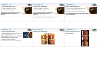 CATARACTS
v Posterior capsular opacification (PCO)
- The capsule that bags the IOL is transparent,
but it is also still natural human tissue.
- It means it still can change over time.
- Because of that, it isn’t uncommon for the capsule holding
this new, perfectly clear lens to lose a little bit of its
transparency
CATARACTS
v Posterior capsular opacification (PCO)
- The capsule that bags the IOL is transparent,
but it is also still natural human tissue.
- It means it still can change over time.
- Because of that, it isn’t uncommon for the capsule holding
this new, perfectly clear lens to lose a little bit of its
transparency
- The capsular bag effectively 'shrink-wraps' the new lens and holds it in place.
- However, a few natural lens cells always remain after surgery.
CATARACTS
v Posterior capsular opacification (PCO)
- In time the eye's wound-healing response leads the cells to
spread across the underside of the artificial lens.
- This interferes with vision, causing what's known as
'posterior capsule opacification' or “secondary cataract”.
- PCO may develop months or even years after cataract surgery
or it may it stays transparent.
CATARACTS
v Posterior capsular opacification (PCO)
Ø Yag Laser Capsulotomy is a very low-risk treatment for PCO,
completed as an outpatient procedure.
- This uses a laser to create an opening in the opacified capsule
which allows light rays from the laser to move freely towards
the back of the affected eye to restore clear vision.
- Yag stands for “Yttrium aluminum garnet”,
is a crystal located within the laser used for the procedure.
CATARACTS
v Posterior capsular opacification (PCO)
Yag Laser Capsulotomy
CATARACTS
v Posterior capsular opacification (PCO)
Yag Laser Capsulotomy
 
