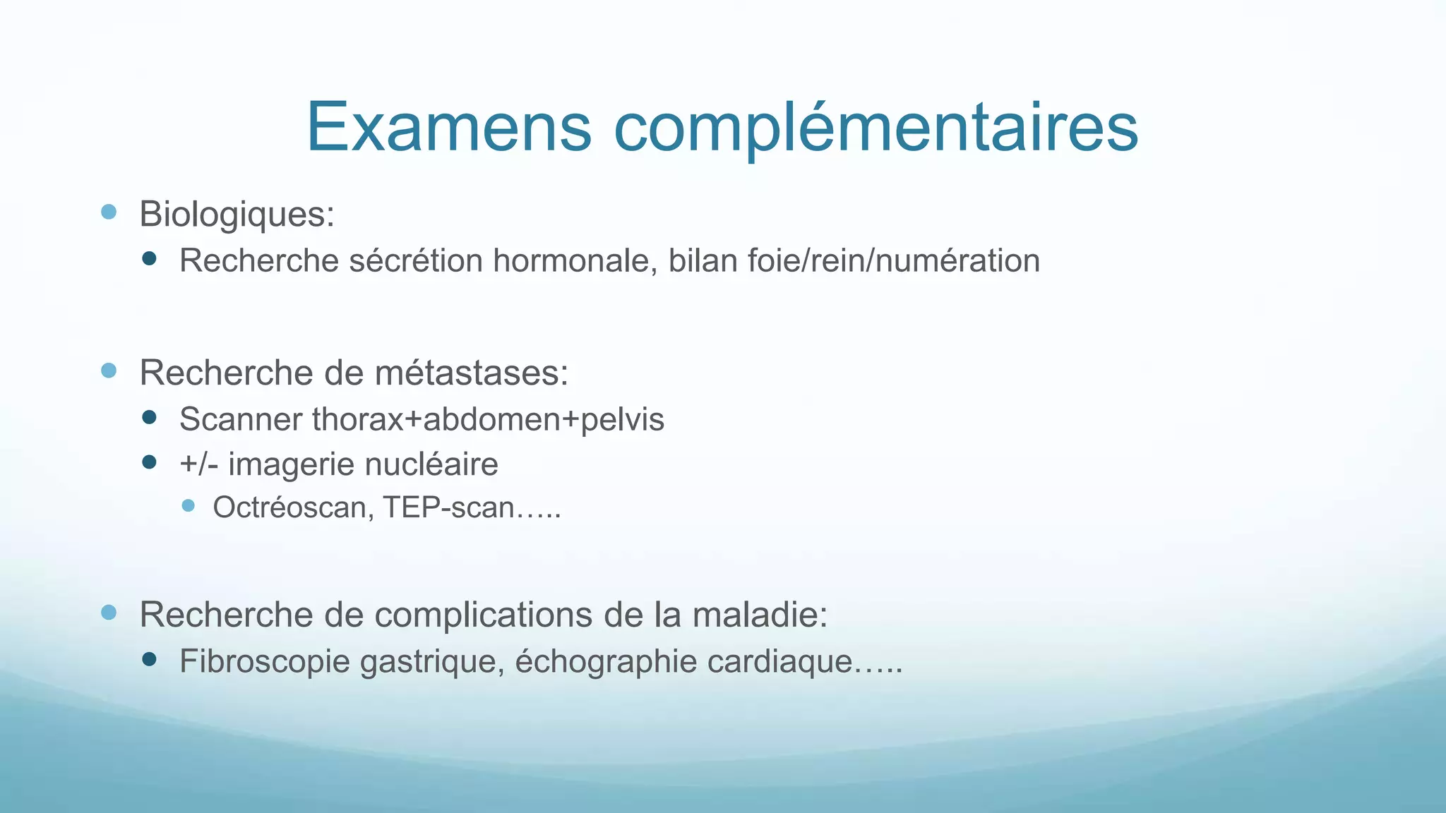 Examens complémentaires
 Biologiques:
 Recherche sécrétion hormonale, bilan foie/rein/numération
 Recherche de métastases:
 Scanner thorax+abdomen+pelvis
 +/- imagerie nucléaire
 Octréoscan, TEP-scan…..
 Recherche de complications de la maladie:
 Fibroscopie gastrique, échographie cardiaque…..
 