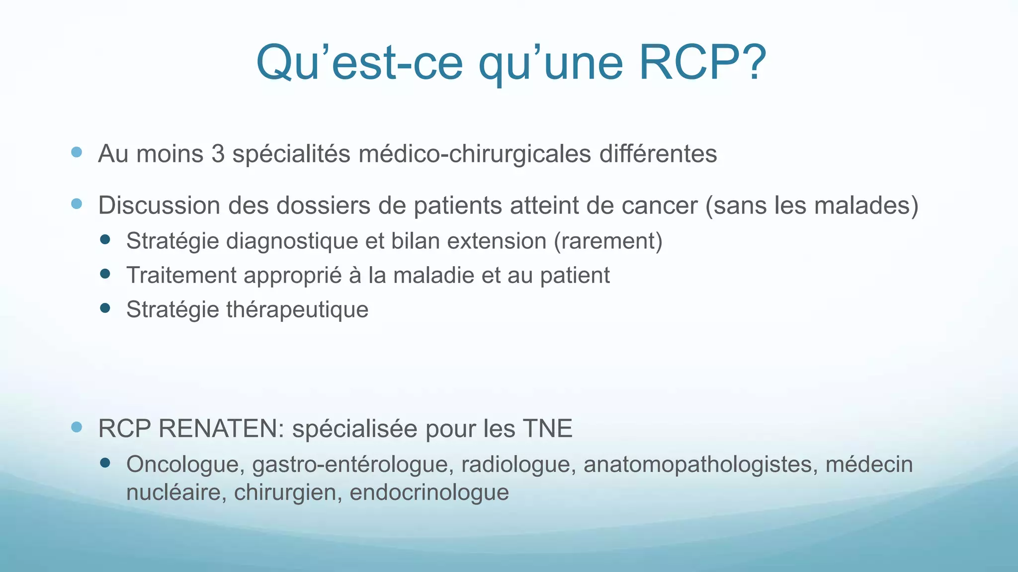 Qu’est-ce qu’une RCP?
 Au moins 3 spécialités médico-chirurgicales différentes
 Discussion des dossiers de patients atteint de cancer (sans les malades)
 Stratégie diagnostique et bilan extension (rarement)
 Traitement approprié à la maladie et au patient
 Stratégie thérapeutique
 RCP RENATEN: spécialisée pour les TNE
 Oncologue, gastro-entérologue, radiologue, anatomopathologistes, médecin
nucléaire, chirurgien, endocrinologue
 
