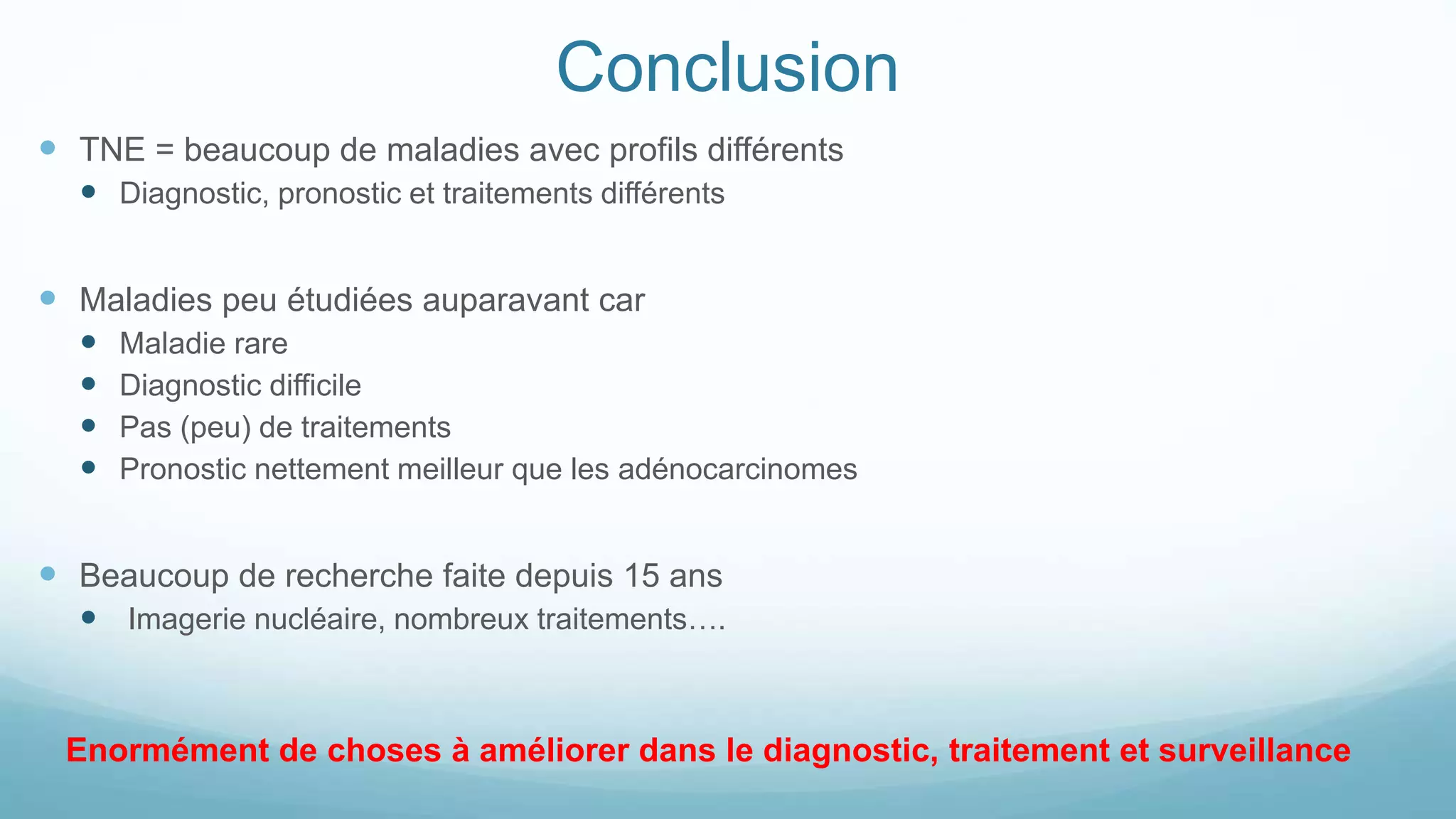 Conclusion
 TNE = beaucoup de maladies avec profils différents
 Diagnostic, pronostic et traitements différents
 Maladies peu étudiées auparavant car
 Maladie rare
 Diagnostic difficile
 Pas (peu) de traitements
 Pronostic nettement meilleur que les adénocarcinomes
 Beaucoup de recherche faite depuis 15 ans
 Imagerie nucléaire, nombreux traitements….
Enormément de choses à améliorer dans le diagnostic, traitement et surveillance
 