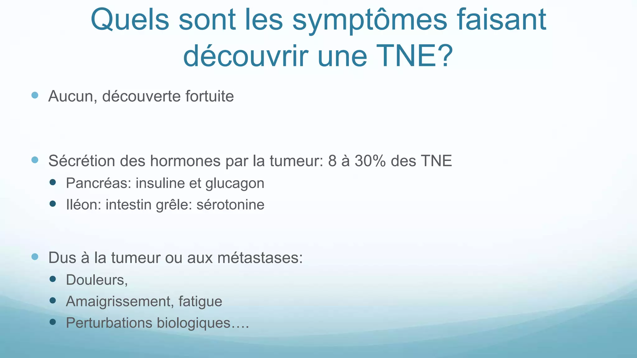 Quels sont les symptômes faisant
découvrir une TNE?
 Aucun, découverte fortuite
 Sécrétion des hormones par la tumeur: 8 à 30% des TNE
 Pancréas: insuline et glucagon
 Iléon: intestin grêle: sérotonine
 Dus à la tumeur ou aux métastases:
 Douleurs,
 Amaigrissement, fatigue
 Perturbations biologiques….
 