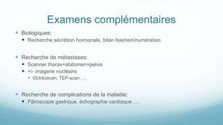 Examens complémentaires
 Biologiques:
 Recherche sécrétion hormonale, bilan foie/rein/numération
 Recherche de métastases:
 Scanner thorax+abdomen+pelvis
 +/- imagerie nucléaire
 Octréoscan, TEP-scan…..
 Recherche de complications de la maladie:
 Fibroscopie gastrique, échographie cardiaque…..
 