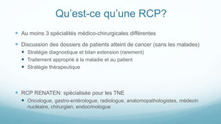 Qu’est-ce qu’une RCP?
 Au moins 3 spécialités médico-chirurgicales différentes
 Discussion des dossiers de patients atteint de cancer (sans les malades)
 Stratégie diagnostique et bilan extension (rarement)
 Traitement approprié à la maladie et au patient
 Stratégie thérapeutique
 RCP RENATEN: spécialisée pour les TNE
 Oncologue, gastro-entérologue, radiologue, anatomopathologistes, médecin
nucléaire, chirurgien, endocrinologue
 