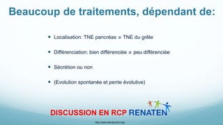 Beaucoup de traitements, dépendant de:
 Localisation: TNE pancréas ≄ TNE du grêle
 Différenciation: bien différenciée ≄ peu différenciée
 Sécrétion ou non
 (Evolution spontanée et pente évolutive)
DISCUSSION EN RCP
http://www.sfendocrino.org/
 
