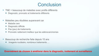 Conclusion
 TNE = beaucoup de maladies avec profils différents
 Diagnostic, pronostic et traitements différents
 Maladies peu étudiées auparavant car
 Maladie rare
 Diagnostic difficile
 Pas (peu) de traitements
 Pronostic nettement meilleur que les adénocarcinomes
 Beaucoup de recherche faite depuis 15 ans
 Imagerie nucléaire, nombreux traitements….
Enormément de choses à améliorer dans le diagnostic, traitement et surveillance
 