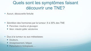 Quels sont les symptômes faisant
découvrir une TNE?
 Aucun, découverte fortuite
 Sécrétion des hormones par la tumeur: 8 à 30% des TNE
 Pancréas: insuline et glucagon
 Iléon: intestin grêle: sérotonine
 Dus à la tumeur ou aux métastases:
 Douleurs,
 Amaigrissement, fatigue
 Perturbations biologiques….
 