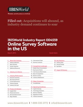 WWW.IBISWORLD.COM Online Survey Software in the USMarch 2014   1
IBISWorld Industry Report OD4559
Online Survey Software
in the US
March 2014	 Sarah Kahn
Filled out: Acquisitions will abound, as
industry demand continues to soar
2	 About this Industry
2	 Industry Definition
2	 Main Activities
2	 Similar Industries
2	 Additional Resources
3	 Industry at a Glance
4	 Industry Performance
4	 Executive Summary
4	 Key External Drivers
6	 Current Performance
8	 Industry Outlook
10	 Industry Life Cycle
12	 Products  Markets
12	 Supply Chain
12	 Products  Services
13	 Demand Determinants
13	 Major Markets
14	 International Trade
15	 Business Locations
17	 Competitive Landscape
17	 Market Share Concentration
17	 Key Success Factors
17	 Cost Structure Benchmarks
19	 Basis of Competition
20	 Barriers to Entry
20	 Industry Globalization
21	 Major Companies
21	SurveyMonkey
23	 Operating Conditions
23	 Capital Intensity
24	 Technology  Systems
24	 Revenue Volatility
25	 Regulation  Policy
25	 Industry Assistance
26	 Key Statistics
26	 Industry Data
26	 Annual Change
26	 Key Ratios
27	 Jargon  Glossary
www.ibisworld.com | 1-800-330-3772 | info@ibisworld.com
 