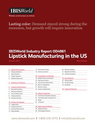 WWW.IBISWORLD.COM Lipstick Manufacturing in the US January 2012   1
IBISWorld Industry Report OD4961
Lipstick Manufacturing in the US
January 2012	 Mary Gotaas
Lasting color: Demand stayed strong during the
recession, but growth will require innovation
2	 About this Industry
2	 Industry Definition
2	 Main Activities
2	 Similar Industries
2	 Additional Resources
3	 Industry at a Glance
4	 Industry Performance
4	 Executive Summary
4	 Key External Drivers
6	 Current Performance
8	 Industry Outlook
10	 Industry Life Cycle
12	 Products  Markets
12	 Supply Chain
12	 Products  Services
13	 Demand Determinants
13	 Major Markets
15	 International Trade
16	 Business Locations
18	 Competitive Landscape
18	 Market Share Concentration
18	 Key Success Factors
18	 Cost Structure Benchmarks
20	 Basis of Competition
21	 Barriers to Entry
22	 Industry Globalization
23	 Major Companies
23	 The Procter  Gamble Company
24	 The Estee Lauder Companies Inc.
25	 Revlon
27	 L’Oreal SA
29	 Operating Conditions
29	 Capital Intensity
30	 Technology  Systems
30	 Revenue Volatility
31	 Regulation  Policy
32	 Industry Assistance
33	 Key Statistics
33	 Industry Data
33	 Annual Change
33	 Key Ratios
34	 Jargon  Glossary
www.ibisworld.com  |  1-800-330-3772  |  info@ibisworld.com
 