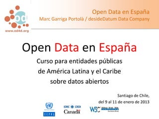 Open Data en España
  Marc Garriga Portolà / desideDatum Data Company




Open Data en España
  Curso para entidades públicas
  de América Latina y el Caribe
      sobre datos abiertos
                                       Santiago de Chile,
                           del 9 al 11 de enero de 2013
 
