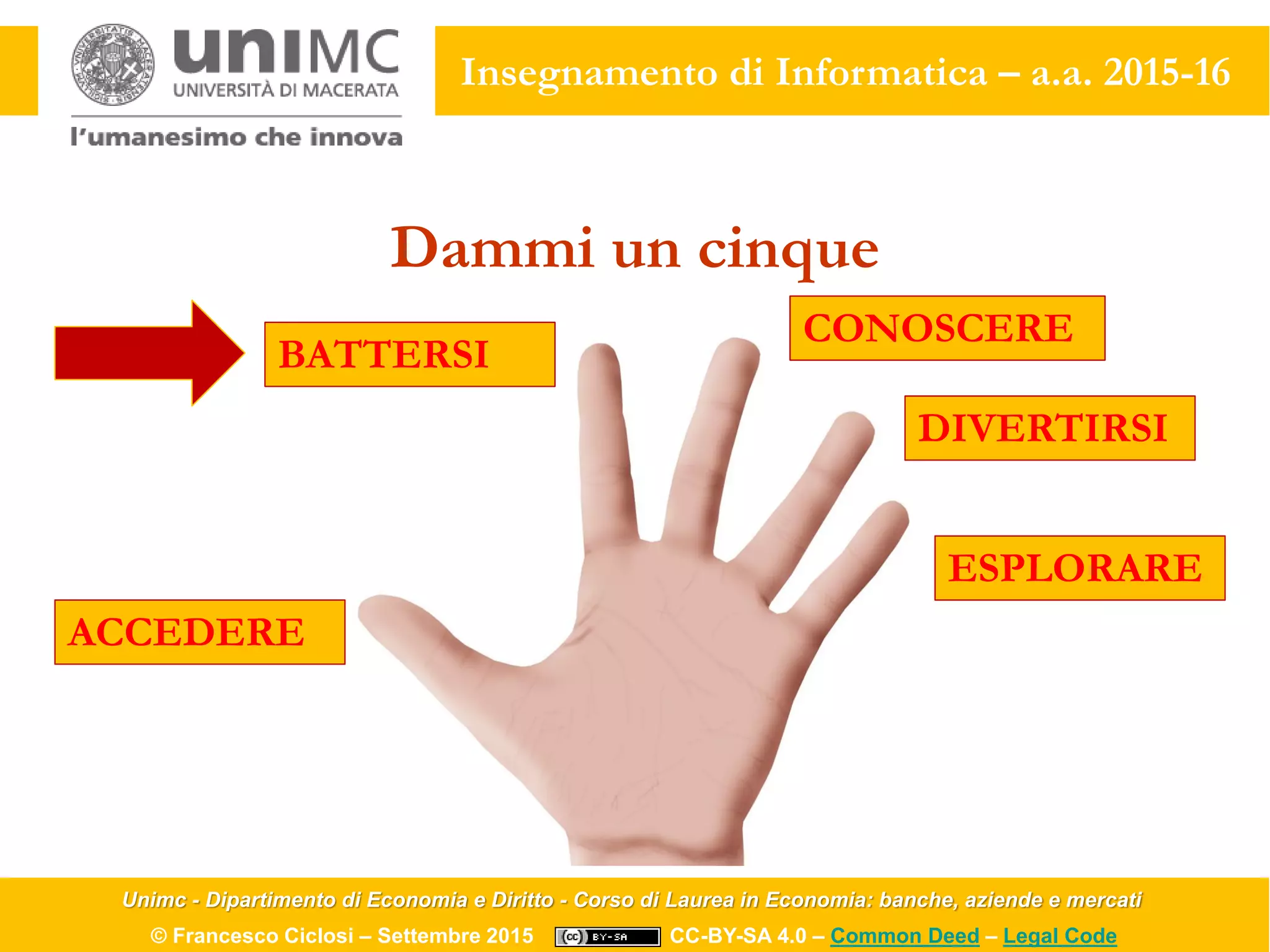 Unimc - Dipartimento di Economia e Diritto - Corso di Laurea in Economia: banche, aziende e mercati
© Francesco Ciclosi – Settembre 2015 CC-BY-SA 4.0 – Common Deed – Legal Code
Insegnamento di Informatica – a.a. 2015-16
Dammi un cinque
ACCEDERE
BATTERSI
CONOSCERE
DIVERTIRSI
ESPLORARE
 