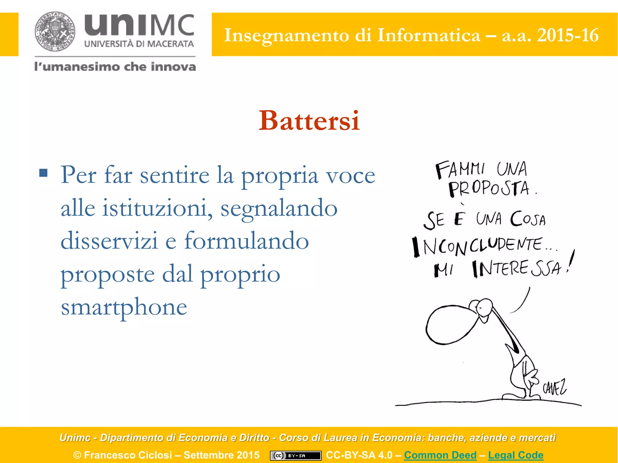 Unimc - Dipartimento di Economia e Diritto - Corso di Laurea in Economia: banche, aziende e mercati
© Francesco Ciclosi – Settembre 2015 CC-BY-SA 4.0 – Common Deed – Legal Code
Insegnamento di Informatica – a.a. 2015-16
Battersi
 Per far sentire la propria voce
alle istituzioni, segnalando
disservizi e formulando
proposte dal proprio
smartphone
 
