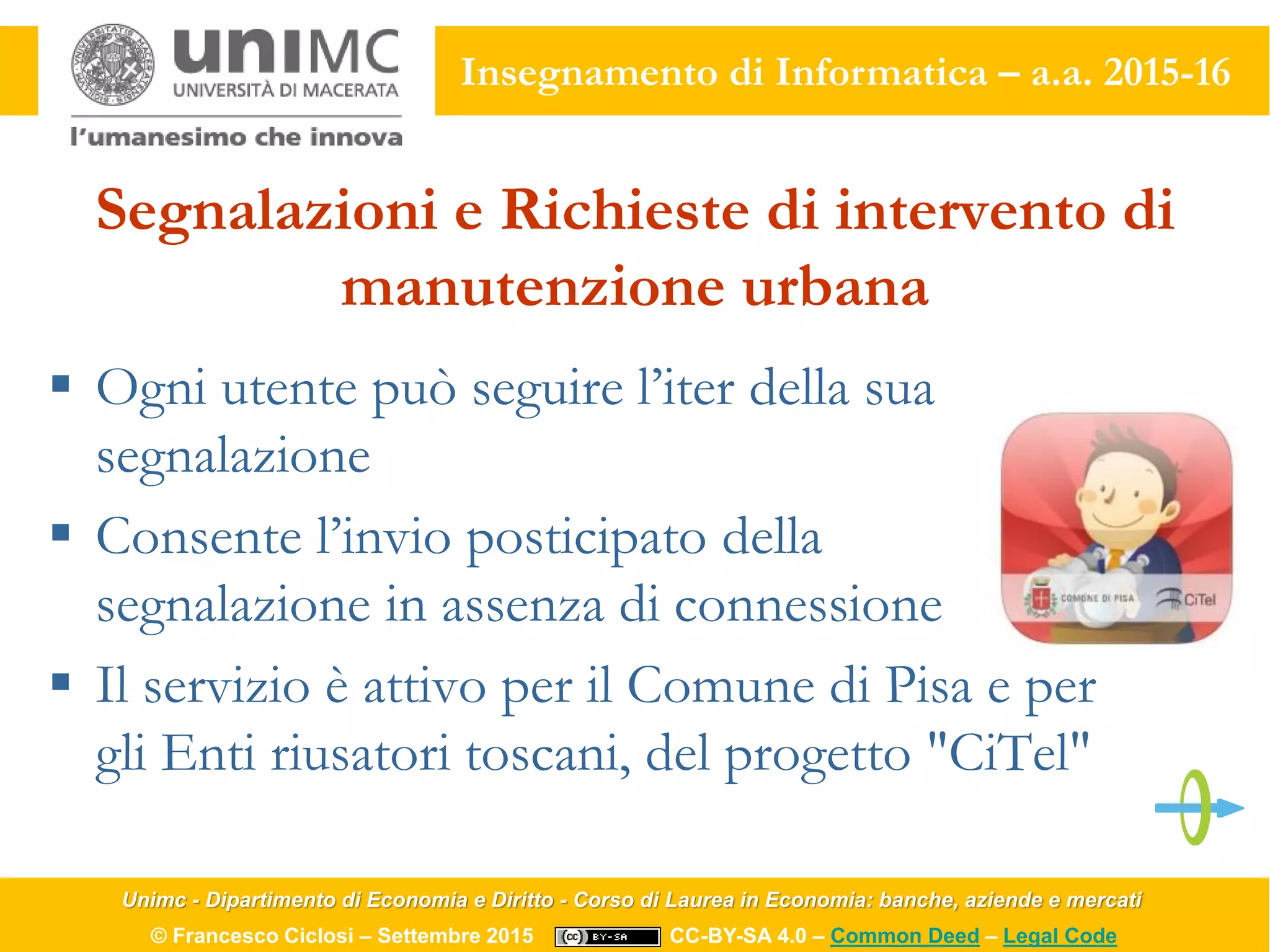 Unimc - Dipartimento di Economia e Diritto - Corso di Laurea in Economia: banche, aziende e mercati
© Francesco Ciclosi – Settembre 2015 CC-BY-SA 4.0 – Common Deed – Legal Code
Insegnamento di Informatica – a.a. 2015-16
Segnalazioni e Richieste di intervento di
manutenzione urbana
 Ogni utente può seguire l’iter della sua
segnalazione
 Consente l’invio posticipato della
segnalazione in assenza di connessione
 Il servizio è attivo per il Comune di Pisa e per
gli Enti riusatori toscani, del progetto "CiTel"
 