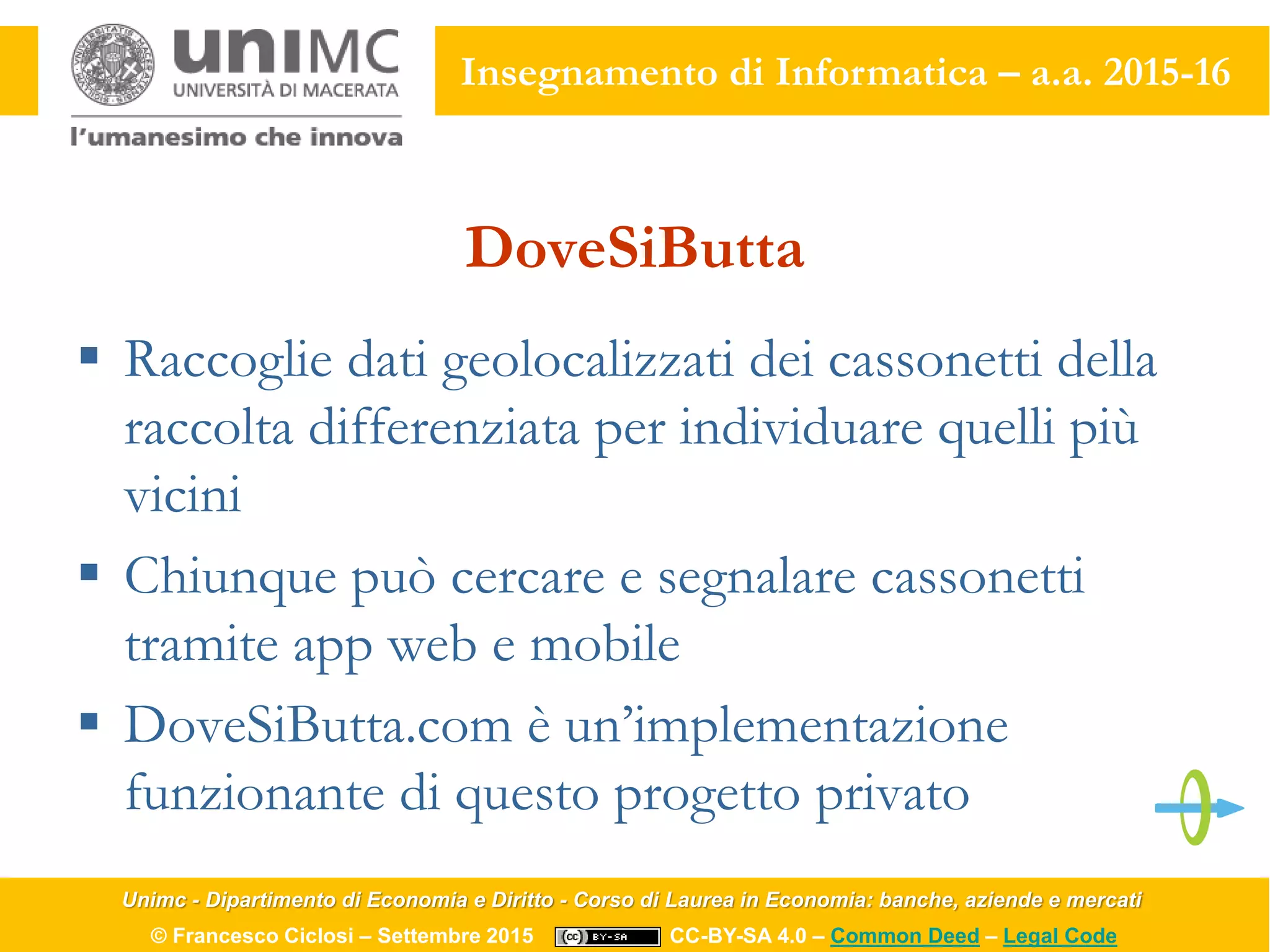 Unimc - Dipartimento di Economia e Diritto - Corso di Laurea in Economia: banche, aziende e mercati
© Francesco Ciclosi – Settembre 2015 CC-BY-SA 4.0 – Common Deed – Legal Code
Insegnamento di Informatica – a.a. 2015-16
DoveSiButta
 Raccoglie dati geolocalizzati dei cassonetti della
raccolta differenziata per individuare quelli più
vicini
 Chiunque può cercare e segnalare cassonetti
tramite app web e mobile
 DoveSiButta.com è un’implementazione
funzionante di questo progetto privato
 