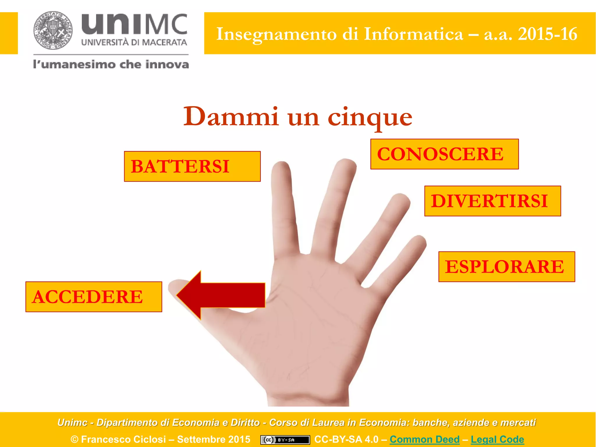 Unimc - Dipartimento di Economia e Diritto - Corso di Laurea in Economia: banche, aziende e mercati
© Francesco Ciclosi – Settembre 2015 CC-BY-SA 4.0 – Common Deed – Legal Code
Insegnamento di Informatica – a.a. 2015-16
Dammi un cinque
ACCEDERE
BATTERSI
CONOSCERE
DIVERTIRSI
ESPLORARE
 