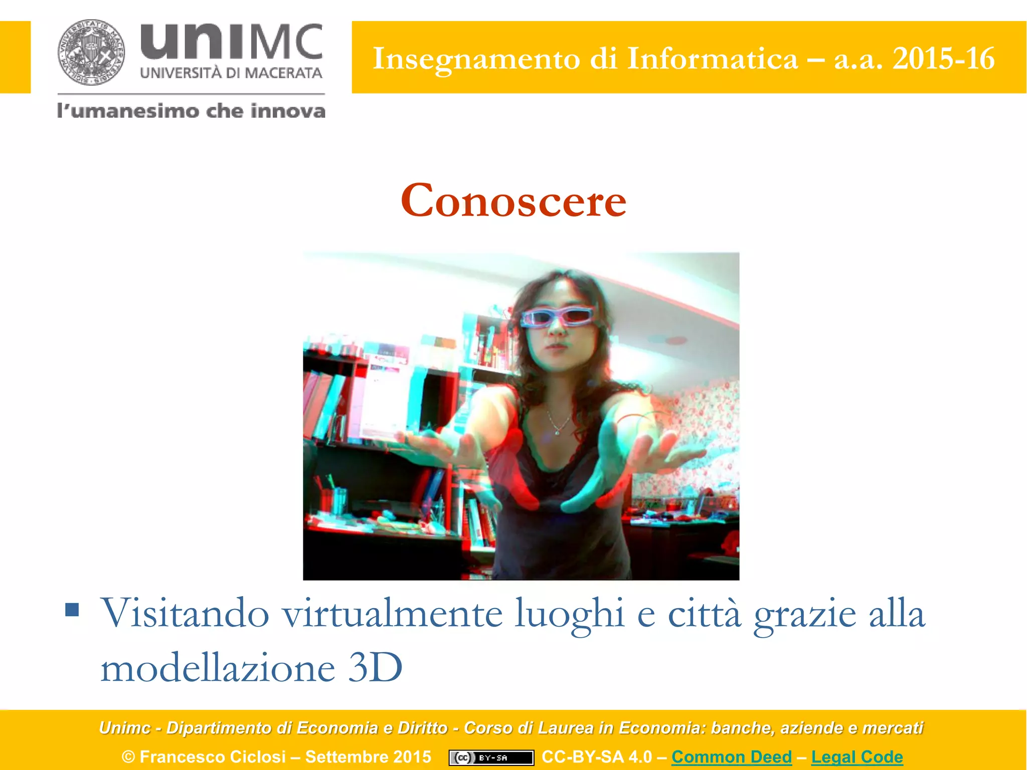 Unimc - Dipartimento di Economia e Diritto - Corso di Laurea in Economia: banche, aziende e mercati
© Francesco Ciclosi – Settembre 2015 CC-BY-SA 4.0 – Common Deed – Legal Code
Insegnamento di Informatica – a.a. 2015-16
Conoscere
 Visitando virtualmente luoghi e città grazie alla
modellazione 3D
 