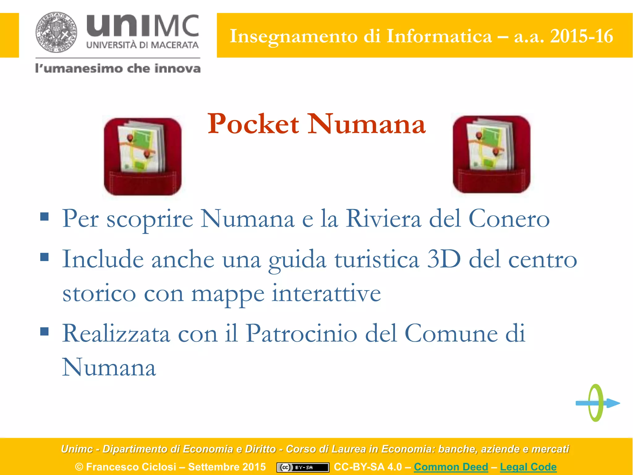 Unimc - Dipartimento di Economia e Diritto - Corso di Laurea in Economia: banche, aziende e mercati
© Francesco Ciclosi – Settembre 2015 CC-BY-SA 4.0 – Common Deed – Legal Code
Insegnamento di Informatica – a.a. 2015-16
Pocket Numana
 Per scoprire Numana e la Riviera del Conero
 Include anche una guida turistica 3D del centro
storico con mappe interattive
 Realizzata con il Patrocinio del Comune di
Numana
 