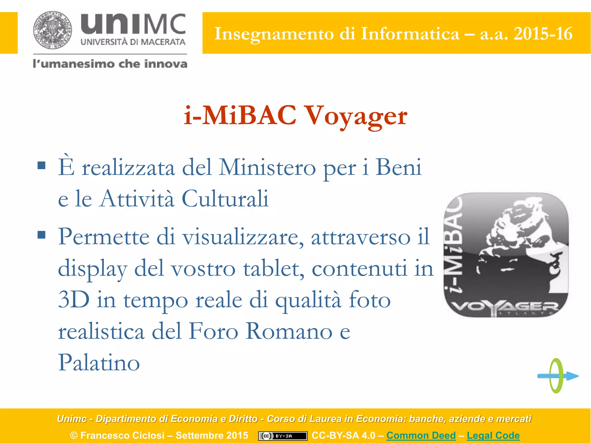 Unimc - Dipartimento di Economia e Diritto - Corso di Laurea in Economia: banche, aziende e mercati
© Francesco Ciclosi – Settembre 2015 CC-BY-SA 4.0 – Common Deed – Legal Code
Insegnamento di Informatica – a.a. 2015-16
i-MiBAC Voyager
 È realizzata del Ministero per i Beni
e le Attività Culturali
 Permette di visualizzare, attraverso il
display del vostro tablet, contenuti in
3D in tempo reale di qualità foto
realistica del Foro Romano e
Palatino
 