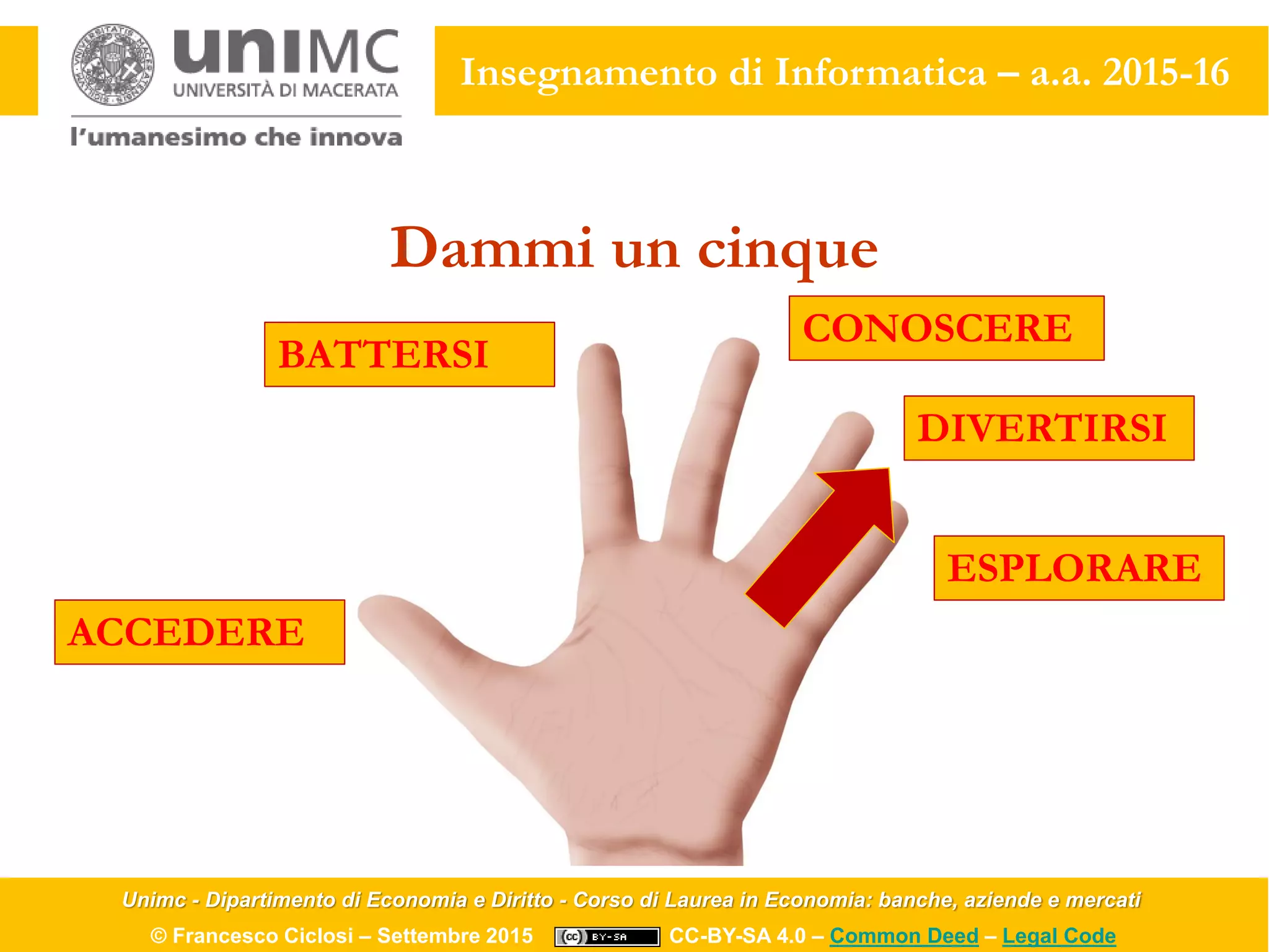 Unimc - Dipartimento di Economia e Diritto - Corso di Laurea in Economia: banche, aziende e mercati
© Francesco Ciclosi – Settembre 2015 CC-BY-SA 4.0 – Common Deed – Legal Code
Insegnamento di Informatica – a.a. 2015-16
Dammi un cinque
ACCEDERE
BATTERSI
CONOSCERE
DIVERTIRSI
ESPLORARE
 