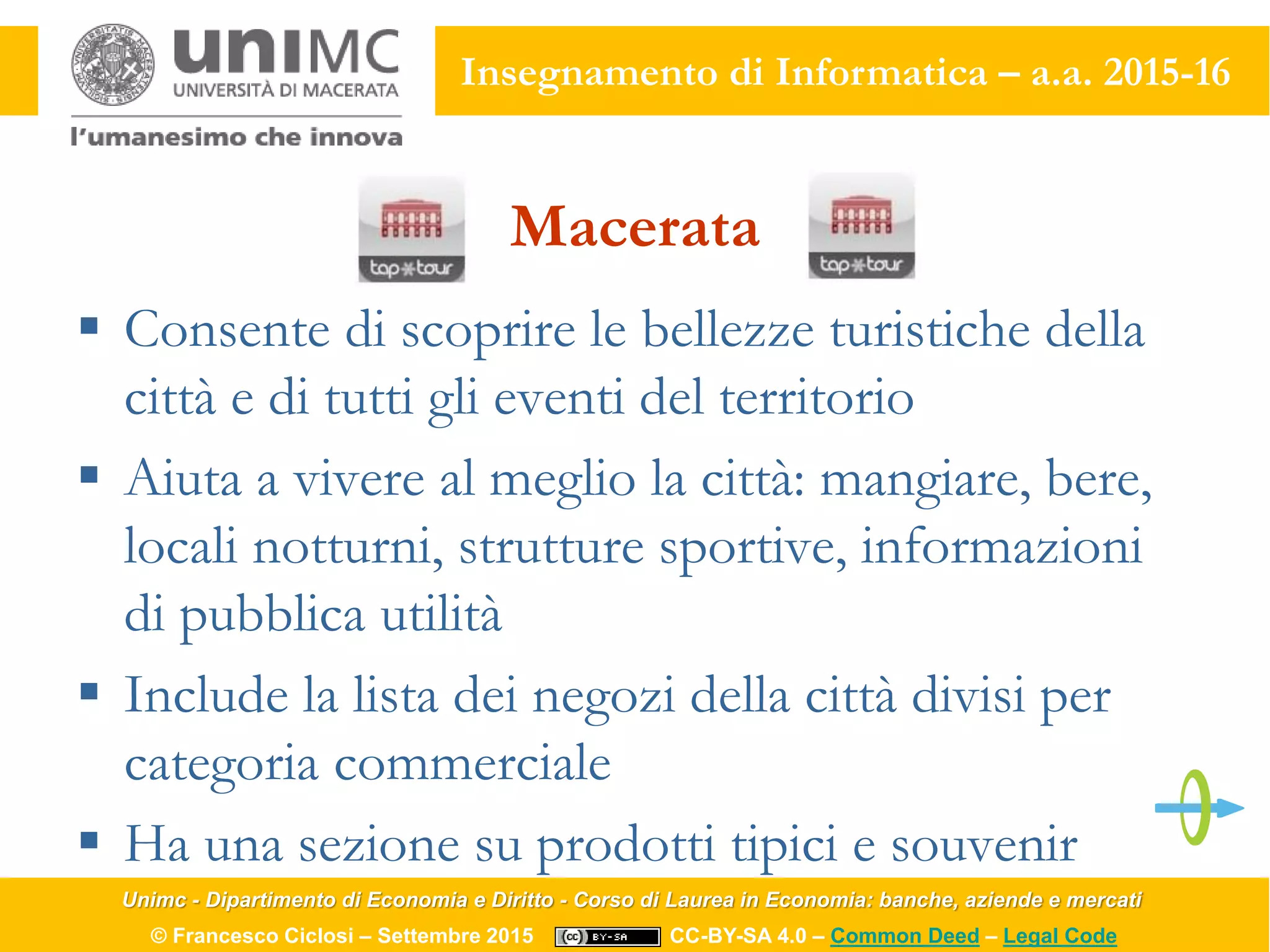 Unimc - Dipartimento di Economia e Diritto - Corso di Laurea in Economia: banche, aziende e mercati
© Francesco Ciclosi – Settembre 2015 CC-BY-SA 4.0 – Common Deed – Legal Code
Insegnamento di Informatica – a.a. 2015-16
Macerata
 Consente di scoprire le bellezze turistiche della
città e di tutti gli eventi del territorio
 Aiuta a vivere al meglio la città: mangiare, bere,
locali notturni, strutture sportive, informazioni
di pubblica utilità
 Include la lista dei negozi della città divisi per
categoria commerciale
 Ha una sezione su prodotti tipici e souvenir
 
