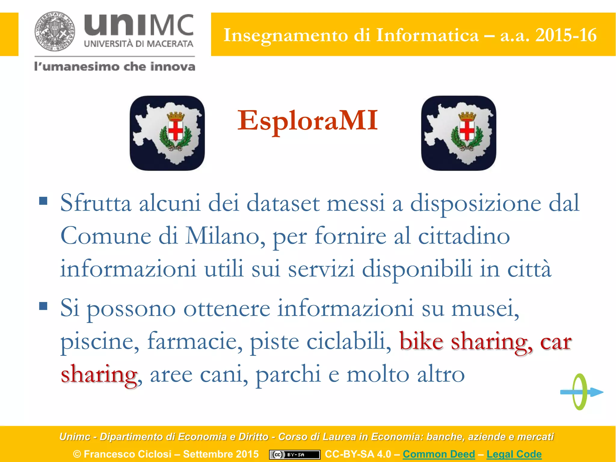 Unimc - Dipartimento di Economia e Diritto - Corso di Laurea in Economia: banche, aziende e mercati
© Francesco Ciclosi – Settembre 2015 CC-BY-SA 4.0 – Common Deed – Legal Code
Insegnamento di Informatica – a.a. 2015-16
EsploraMI
 Sfrutta alcuni dei dataset messi a disposizione dal
Comune di Milano, per fornire al cittadino
informazioni utili sui servizi disponibili in città
 Si possono ottenere informazioni su musei,
piscine, farmacie, piste ciclabili, bike sharing, car
sharing, aree cani, parchi e molto altro
 
