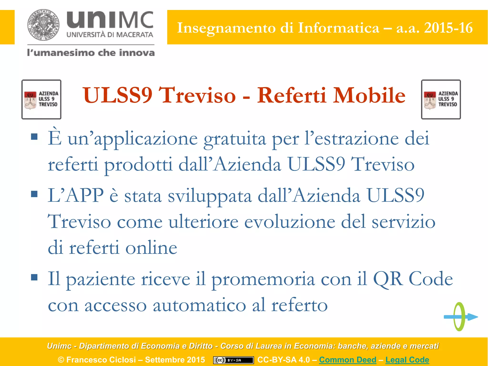 Unimc - Dipartimento di Economia e Diritto - Corso di Laurea in Economia: banche, aziende e mercati
© Francesco Ciclosi – Settembre 2015 CC-BY-SA 4.0 – Common Deed – Legal Code
Insegnamento di Informatica – a.a. 2015-16
ULSS9 Treviso - Referti Mobile
 È un’applicazione gratuita per l’estrazione dei
referti prodotti dall’Azienda ULSS9 Treviso
 L’APP è stata sviluppata dall’Azienda ULSS9
Treviso come ulteriore evoluzione del servizio
di referti online
 Il paziente riceve il promemoria con il QR Code
con accesso automatico al referto
 