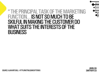 SMITHERY.CO
@WILLSH
“THEPRINCIPALTASKOFTHEMARKETING
FUNCTION…ISNOTSOMUCHTOBE
SKILFULINMAKINGTHECUSTOMERDO
WHATSUITSTHEINTERESTSOFTHE
BUSINESS
SOURCE:ALANMITCHELL-HTTP://RIVETIN.GS/MCKITTERICK
 