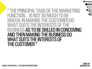 SMITHERY.CO
@WILLSH
“THEPRINCIPALTASKOFTHEMARKETING
FUNCTION…ISNOTSOMUCHTOBE
SKILFULINMAKINGTHECUSTOMERDO
WHATSUITSTHEINTERESTSOFTHE
BUSINESSASTOBESKILLEDINCONCEIVING
ANDTHENMAKINGTHEBUSINESSDO
WHATSUITSTHEINTERESTSOF
THECUSTOMER“
SOURCE:ALANMITCHELL-HTTP://RIVETIN.GS/MCKITTERICK
 