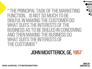 SMITHERY.CO
@WILLSH
“THEPRINCIPALTASKOFTHEMARKETING
FUNCTION…ISNOTSOMUCHTOBE
SKILFULINMAKINGTHECUSTOMERDO
WHATSUITSTHEINTERESTSOFTHE
BUSINESSASTOBESKILLEDINCONCEIVING
ANDTHENMAKINGTHEBUSINESSDO
WHATSUITSTHEINTERESTSOF
THECUSTOMER“
SOURCE:ALANMITCHELL-HTTP://RIVETIN.GS/MCKITTERICK
JOHNMCKITTERICK,GE,1957
 