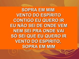 SOPRA EM MIMSOPRA EM MIM
VENTO DO ESPÍRITOVENTO DO ESPÍRITO
CONTIGO EU QUERO IRCONTIGO EU QUERO IR
EU NÃO SEI DE ONDE VEMEU NÃO SEI DE ONDE VEM
NEM SEI PRA ONDE VAINEM SEI PRA ONDE VAI
SÓ SEI QUE EU QUERO IRSÓ SEI QUE EU QUERO IR
VENTO DO ESPÍRITO,VENTO DO ESPÍRITO,
SOPRA EM MIMSOPRA EM MIM
 