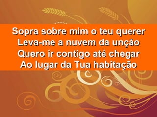 Sopra sobre mim o teu quererSopra sobre mim o teu querer
Leva-me a nuvem da unçãoLeva-me a nuvem da unção
Quero ir contigo até chegarQuero ir contigo até chegar
Ao lugar da Tua habitaçãoAo lugar da Tua habitação
 