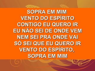 SOPRA EM MIMSOPRA EM MIM
VENTO DO ESPÍRITOVENTO DO ESPÍRITO
CONTIGO EU QUERO IRCONTIGO EU QUERO IR
EU NÃO SEI DE ONDE VEMEU NÃO SEI DE ONDE VEM
NEM SEI PRA ONDE VAINEM SEI PRA ONDE VAI
SÓ SEI QUE EU QUERO IRSÓ SEI QUE EU QUERO IR
VENTO DO ESPÍRITO,VENTO DO ESPÍRITO,
SOPRA EM MIMSOPRA EM MIM
 