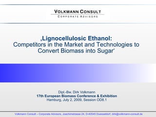 ‚Lignocellulosic Ethanol:
Competitors in the Market and Technologies to
        Convert Biomass into Sugar‘




                             Dipl.-Bw. Dirk Volkmann
                 17th European Biomass Conference & Exhibition
                       Hamburg, July 2, 2009, Session OD8.1



Volkmann Consult – Corporate Advisors, Joachimstrasse 24, D-40545 Duesseldorf, dirk@volkmann-consult.de
 