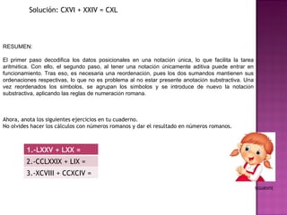 Solución: CXVI + XXIV = CXL RESUMEN: El primer paso decodifica los datos posicionales en una notaci ó n  ú nica, lo que facilita la tarea aritm é tica. Con ello, el segundo paso, al tener una notaci ó n  ú nicamente aditiva puede entrar en funcionamiento. Tras eso, es necesaria una reordenaci ó n, pues los dos sumandos mantienen sus ordenaciones respectivas, lo que no es problema al no estar presente anotaci ó n substractiva. Una vez reordenados los s í mbolos, se agrupan los s í mbolos y se introduce de nuevo la notaci ó n substractiva, aplicando las reglas de numeraci ó n romana. Ahora, anota los siguientes ejercicios en tu cuaderno.  No olvides hacer los cálculos con números romanos y dar el resultado en números romanos.  SIGUIENTE 1.-LXXV + LXX = 2.-CCLXXIX + LIX = 3.-XCVIII + CCXCIV = 