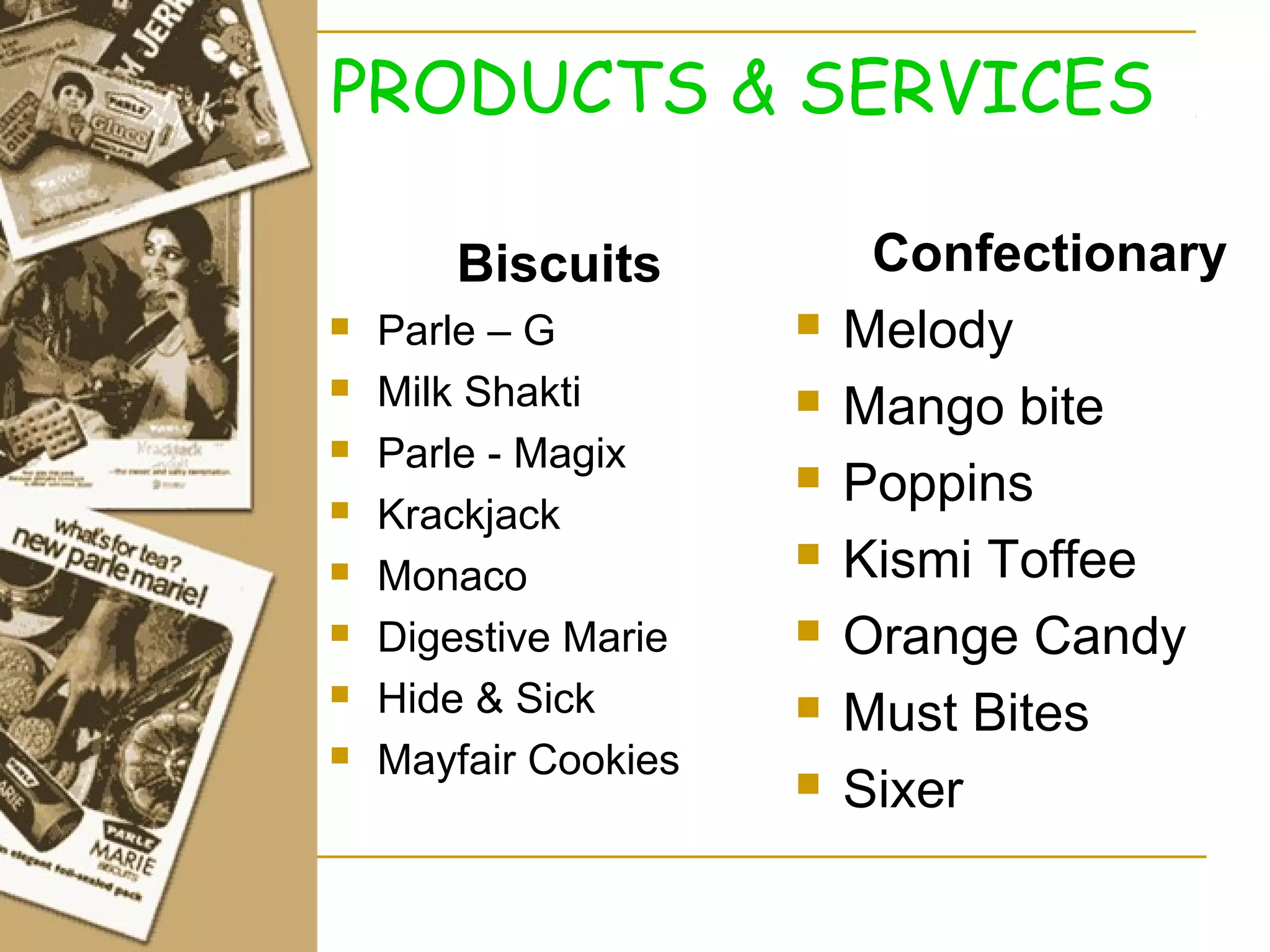 PRODUCTS & SERVICES

       Biscuits            Confectionary
   Parle – G            Melody
   Milk Shakti          Mango bite
   Parle - Magix
                         Poppins
   Krackjack
   Monaco
                         Kismi Toffee
   Digestive Marie      Orange Candy
   Hide & Sick          Must Bites
   Mayfair Cookies
                         Sixer
 