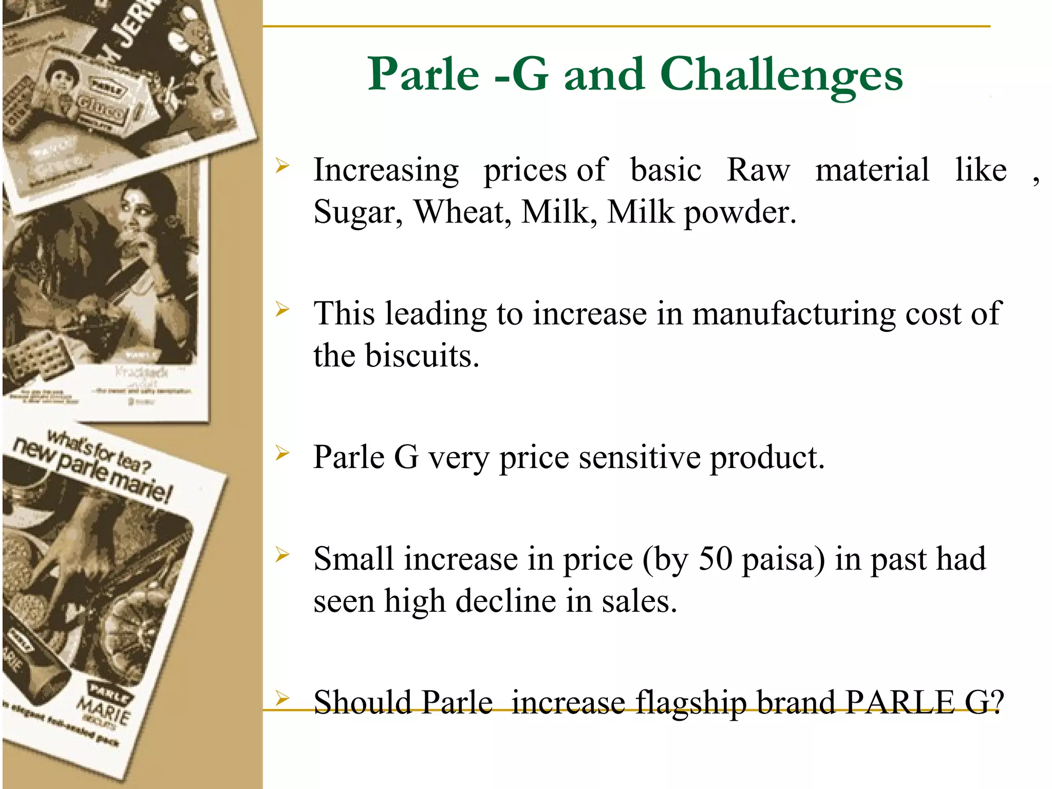 Parle -G and Challenges
   Increasing prices of basic Raw material like ,
    Sugar, Wheat, Milk, Milk powder.

   This leading to increase in manufacturing cost of
    the biscuits.

   Parle G very price sensitive product.

   Small increase in price (by 50 paisa) in past had
    seen high decline in sales.

   Should Parle increase flagship brand PARLE G?
 