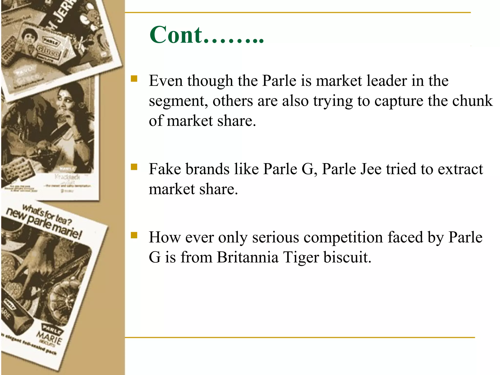 Cont……..
   Even though the Parle is market leader in the
    segment, others are also trying to capture the chunk
    of market share.

   Fake brands like Parle G, Parle Jee tried to extract
    market share.

   How ever only serious competition faced by Parle
    G is from Britannia Tiger biscuit.
 