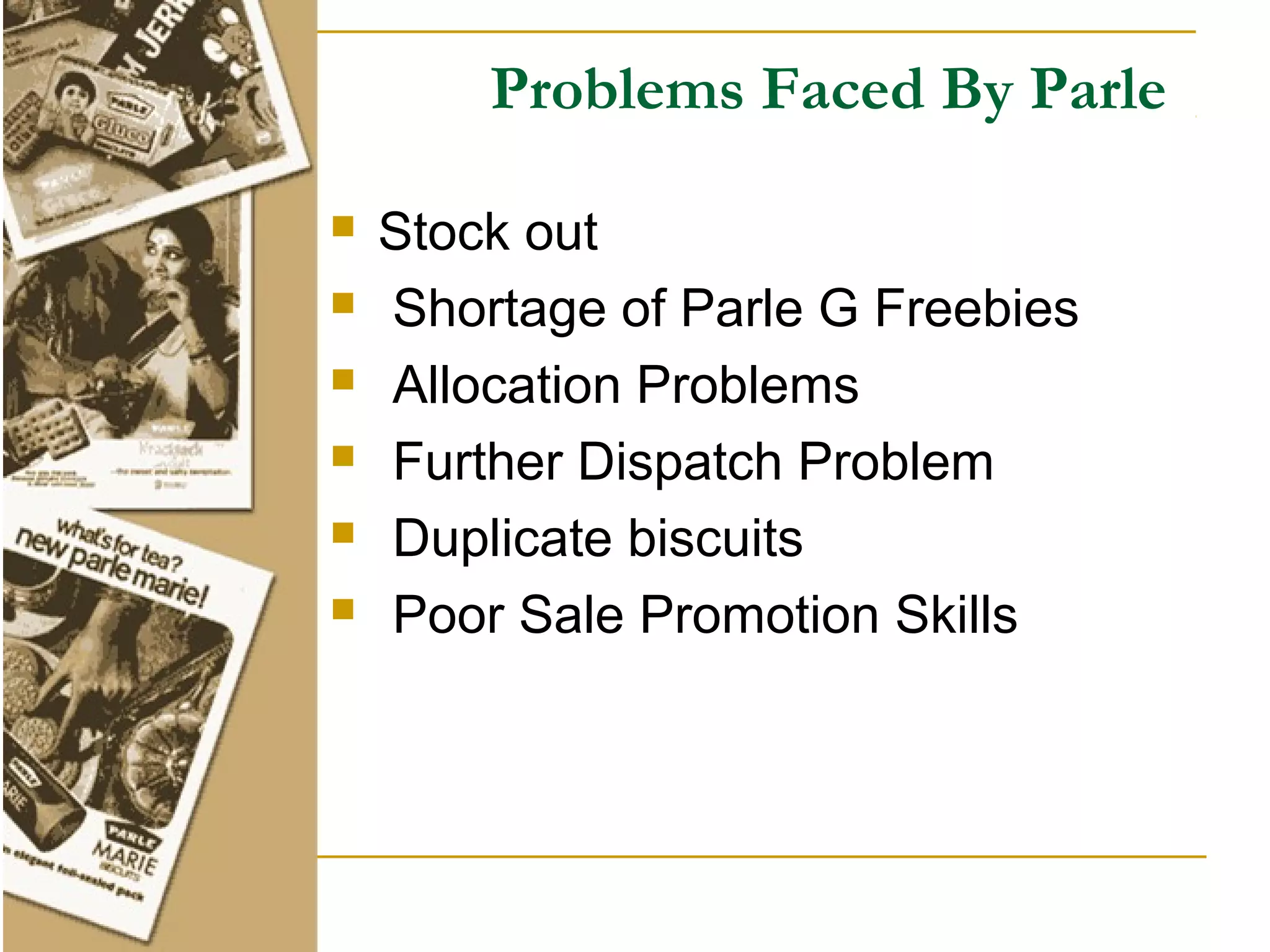 Problems Faced By Parle

   Stock out
   Shortage of Parle G Freebies
   Allocation Problems
   Further Dispatch Problem
   Duplicate biscuits
   Poor Sale Promotion Skills
 