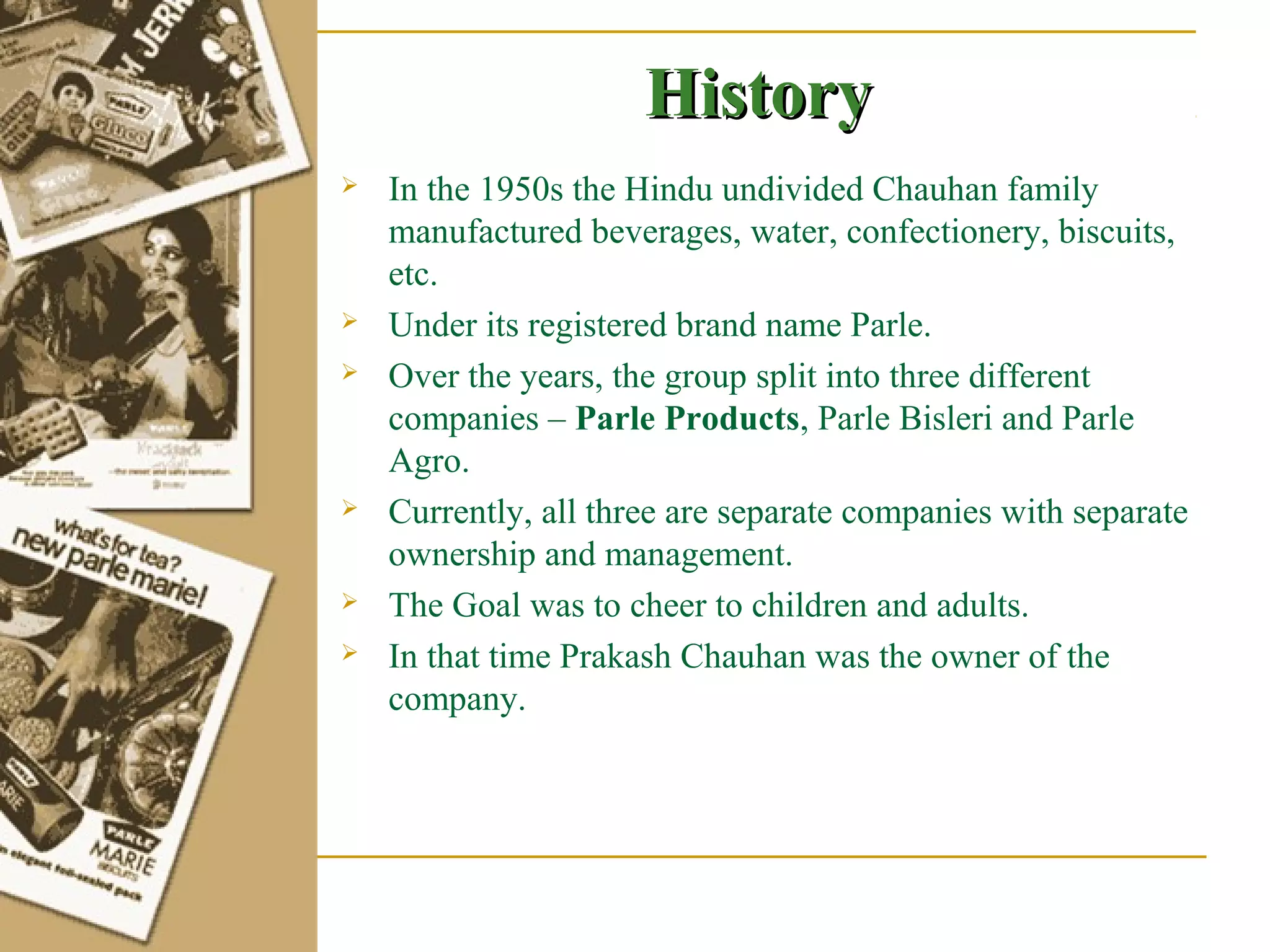History
   In the 1950s the Hindu undivided Chauhan family
    manufactured beverages, water, confectionery, biscuits,
    etc.
   Under its registered brand name Parle.
   Over the years, the group split into three different
    companies – Parle Products, Parle Bisleri and Parle
    Agro.
   Currently, all three are separate companies with separate
    ownership and management.
   The Goal was to cheer to children and adults.
   In that time Prakash Chauhan was the owner of the
    company.
 