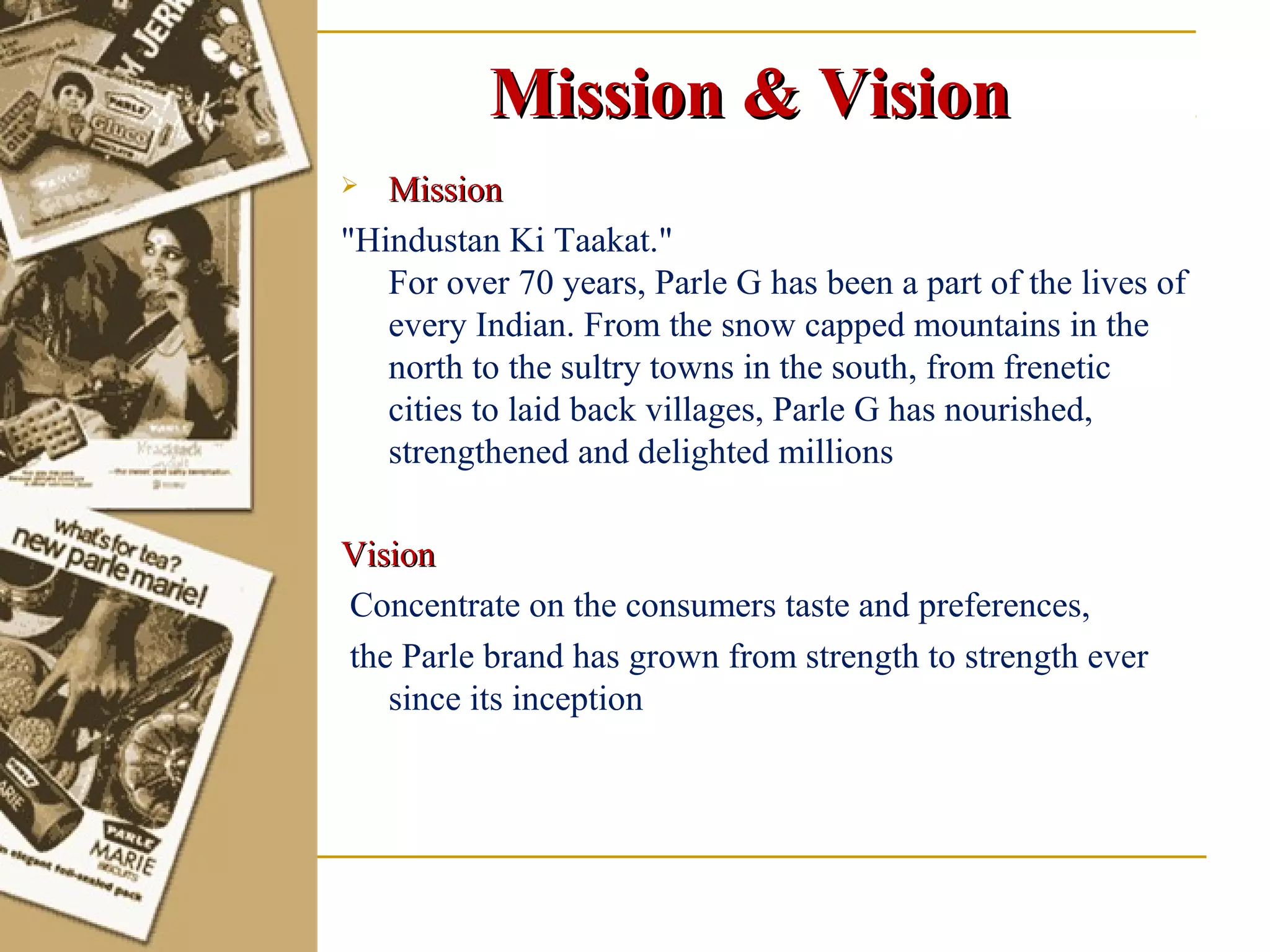 Mission & Vision
  Mission
"Hindustan Ki Taakat."
   For over 70 years, Parle G has been a part of the lives of
   every Indian. From the snow capped mountains in the
   north to the sultry towns in the south, from frenetic
   cities to laid back villages, Parle G has nourished,
   strengthened and delighted millions

Vision
Concentrate on the consumers taste and preferences,
the Parle brand has grown from strength to strength ever
   since its inception
 