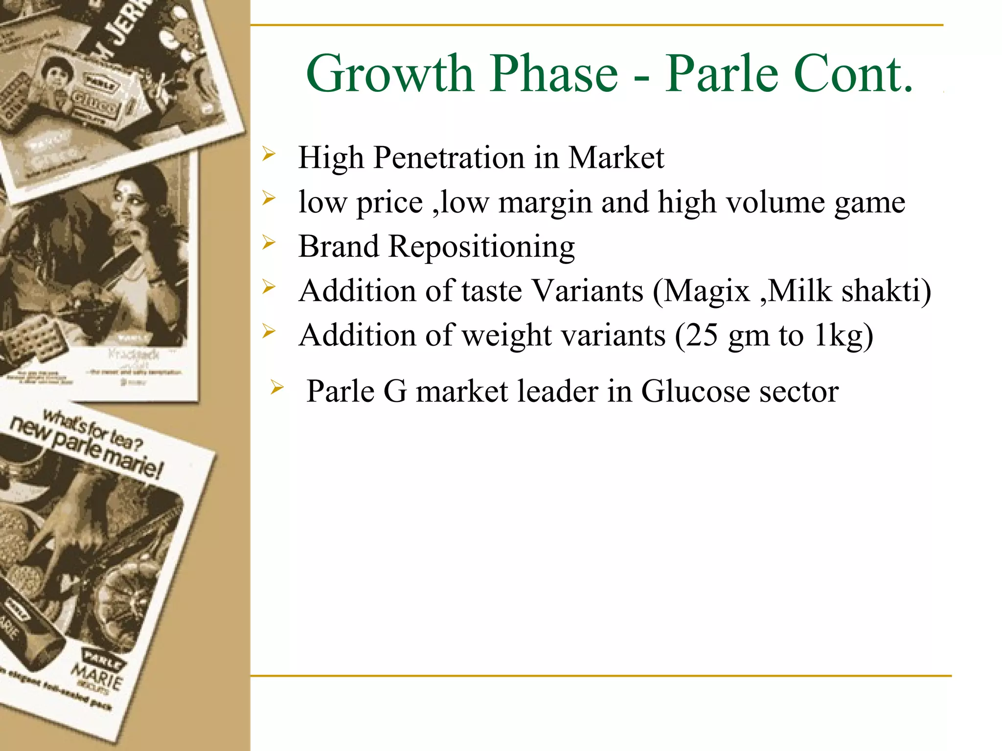 Growth Phase - Parle Cont.
   High Penetration in Market
   low price ,low margin and high volume game
   Brand Repositioning
   Addition of taste Variants (Magix ,Milk shakti)
   Addition of weight variants (25 gm to 1kg)
   Parle G market leader in Glucose sector
 