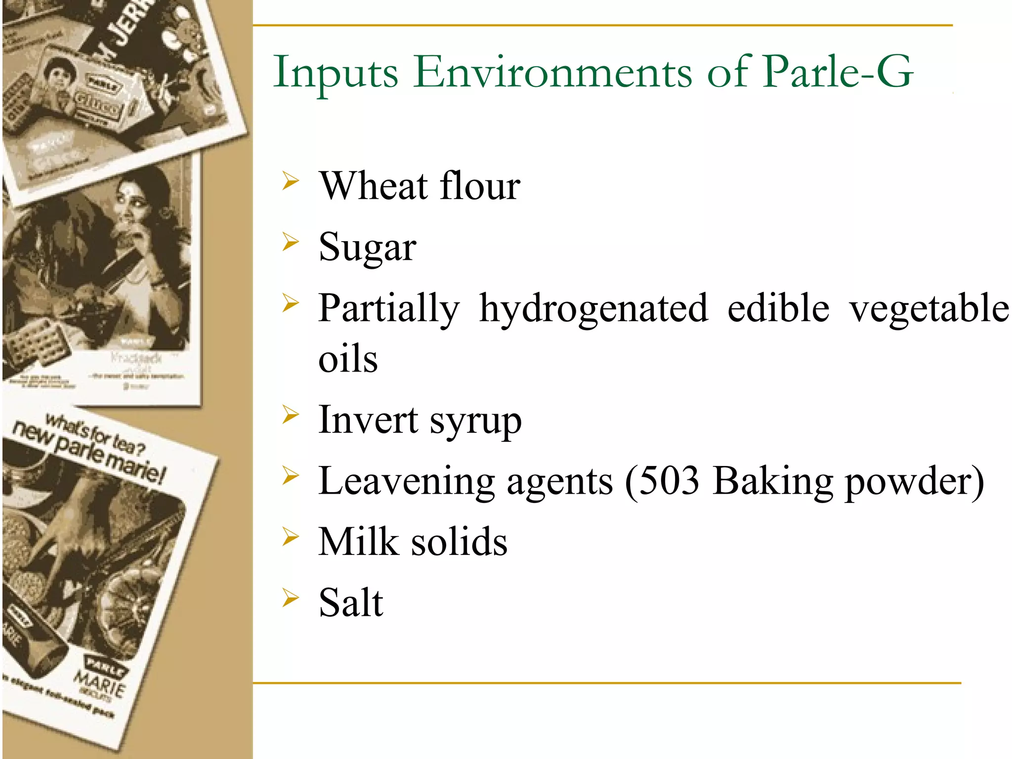 Inputs Environments of Parle-G

   Wheat flour
   Sugar
   Partially hydrogenated edible vegetable
    oils
   Invert syrup
   Leavening agents (503 Baking powder)
   Milk solids
   Salt
 