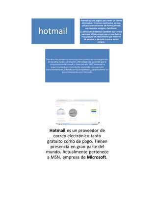 hotmail 
Hotmail es una pagina para tener un correo 
electronico. El correo electronico es muy 
util para comunicarnos de forma privada 
con nuestros amigos y familiares. 
La direccion de hotmail tambien nos servira 
para usar el Messenger que es una forma 
muy popular de relacionarse por internet 
de persona a persona o entre varios 
amigos. 
Desde su lanzamiento, como el primer s ervicio de correo gratuito 
de la web, hasta su evolución a Windows Live, pasando por la 
adquisición de Microsoft, a fines del año 1997, Hotmail ha 
experimentado un crecimiento acelerado y una serie de 
trans formaciones, lidiando con la competencia, para mantener su 
pos icionamiento en el mercado. 
Hotmail es un proveedor de 
correo electrónico tanto 
gratuito como de pago. Tienen 
presencia en gran parte del 
mundo. Actualmente pertenece 
a MSN, empresa de Microsoft. 
 