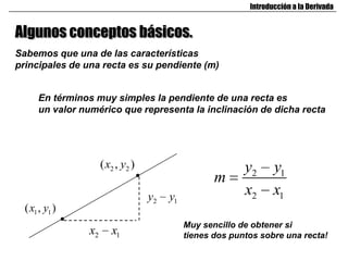 Introducción a la Derivada


Algunos conceptos básicos.
Sabemos que una de las características
principales de una recta es su pendiente (m)


      En términos muy simples la pendiente de una recta es
      un valor numérico que representa la inclinación de dicha recta




                      ( x2 , y2 )                           y2      y1
                                                     m
                                    y2   y1                 x2      x1
  ( x1 , y1 )
                                              Muy sencillo de obtener si
                 x2      x1                   tienes dos puntos sobre una recta!
 