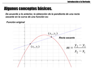 Introducción a la Derivada


Algunos conceptos básicos.
De acuerdo a lo anterior, la obtención de la pendiente de una recta
secante en la curva de una función es:

 Función original



                                      ( x2 , y2 )
                                                    Recta secante


                       ( x1 , y1 )                                  y2      y1
                                                          m
                                                                    x2      x1
 